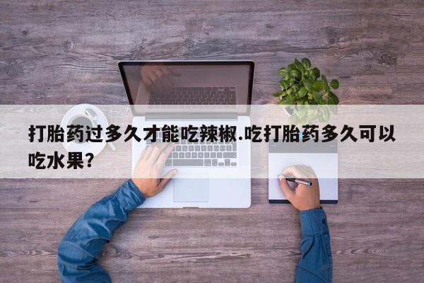 胎停大月份打胎药微信打胎药过多久才能吃辣椒.吃打胎药多久可以吃水果？