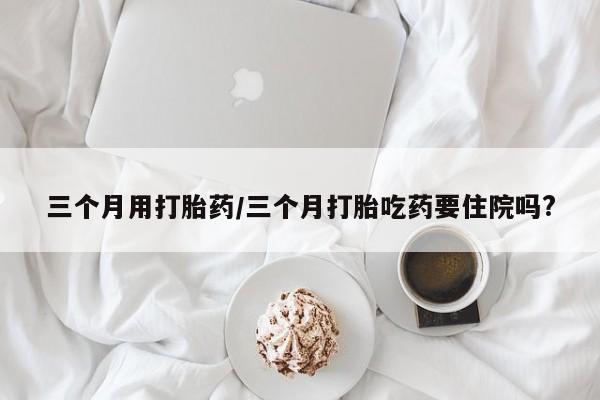 胎停大月份打胎药微信三个月用打胎药/三个月打胎吃药要住院吗?