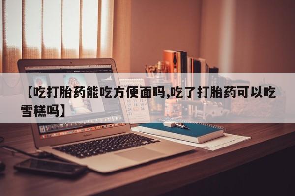胎停大月份打胎药微信【吃打胎药能吃方便面吗,吃了打胎药可以吃雪糕吗】