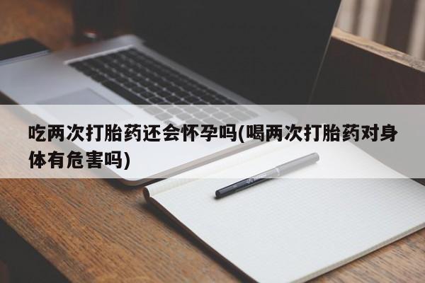 胎停大月份打胎药微信吃两次打胎药还会怀孕吗(喝两次打胎药对身体有危害吗)