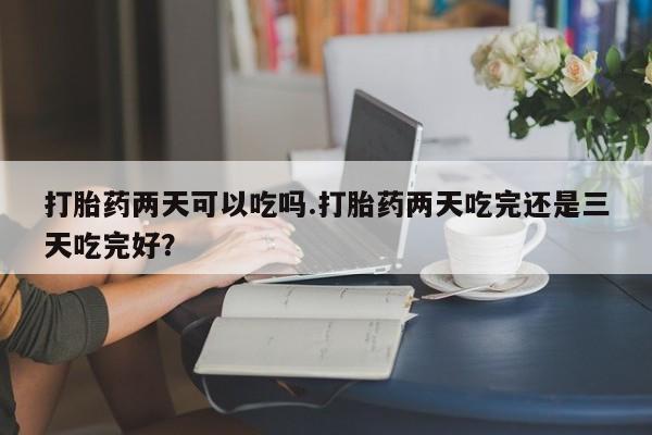 胎停大月份打胎药微信打胎药两天可以吃吗.打胎药两天吃完还是三天吃完好？