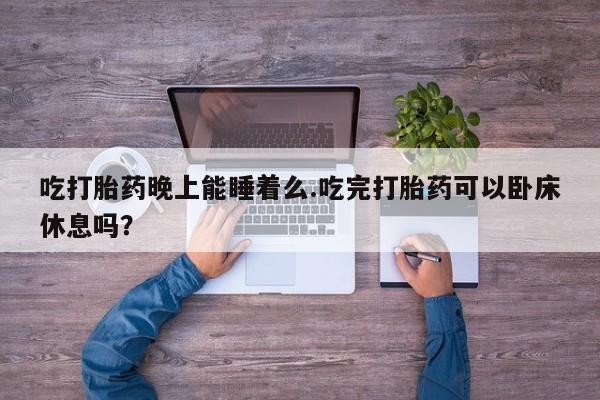 胎停大月份打胎药微信吃打胎药晚上能睡着么.吃完打胎药可以卧床休息吗？