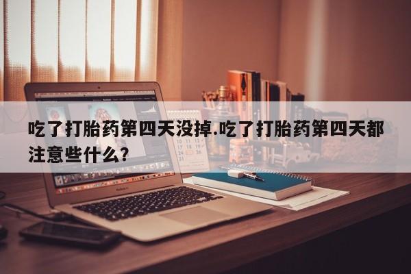 胎停大月份打胎药微信吃了打胎药第四天没掉.吃了打胎药第四天都注意些什么？