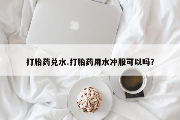 胎停大月份打胎药微信打胎药兑水.打胎药用水冲服可以吗？