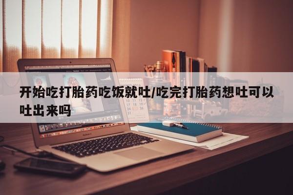 胎停大月份打胎药微信开始吃打胎药吃饭就吐/吃完打胎药想吐可以吐出来吗
