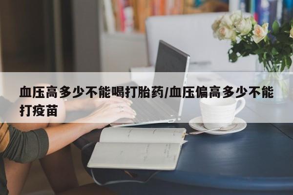 胎停大月份打胎药微信血压高多少不能喝打胎药/血压偏高多少不能打疫苗