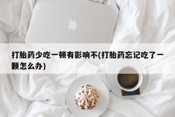 胎停大月份打胎药微信打胎药少吃一顿有影响不(打胎药忘记吃了一颗怎么办)