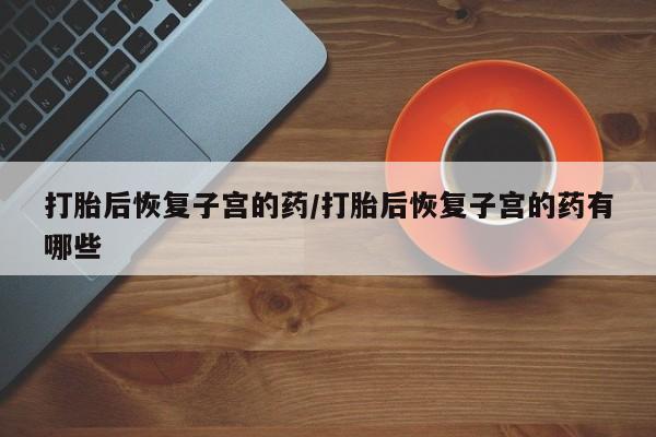 胎停大月份打胎药微信打胎后恢复子宫的药/打胎后恢复子宫的药有哪些
