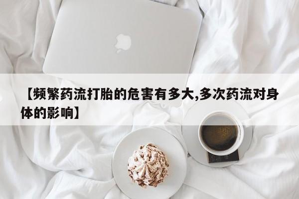 胎停大月份打胎药微信【频繁药流打胎的危害有多大,多次药流对身体的影响】