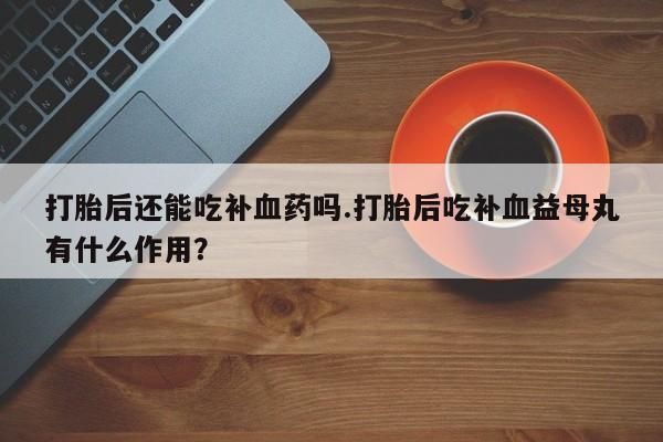 胎停大月份打胎药微信打胎后还能吃补血药吗.打胎后吃补血益母丸有什么作用？
