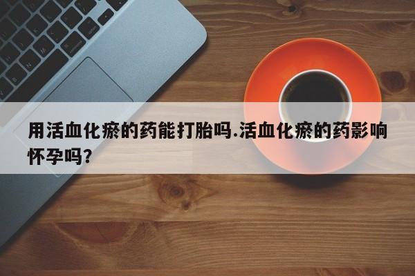 胎停大月份打胎药微信用活血化瘀的药能打胎吗.活血化瘀的药影响怀孕吗？