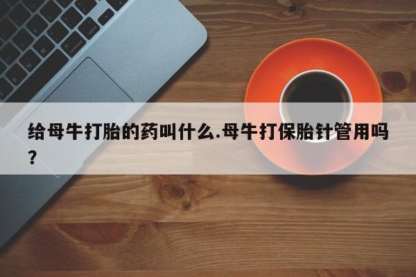 胎停大月份打胎药微信给母牛打胎的药叫什么.母牛打保胎针管用吗？