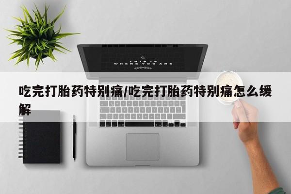 胎停大月份打胎药微信吃完打胎药特别痛/吃完打胎药特别痛怎么缓解