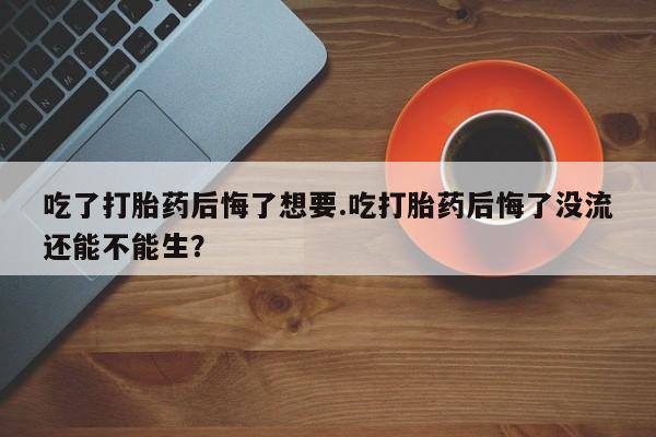 胎停大月份打胎药微信吃了打胎药后悔了想要.吃打胎药后悔了没流还能不能生？