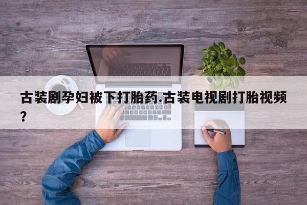 胎停大月份打胎药微信古装剧孕妇被下打胎药.古装电视剧打胎视频？