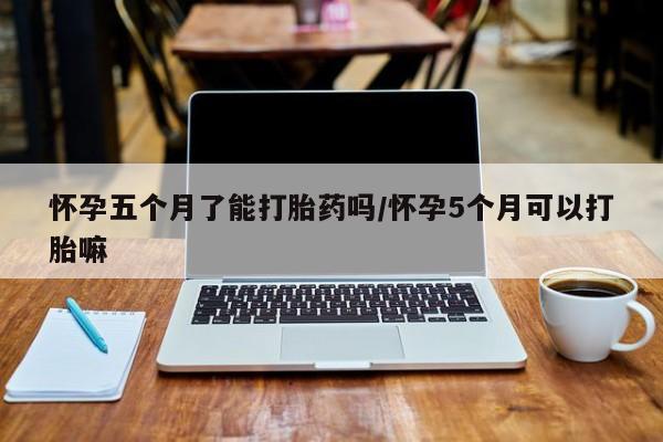 胎停大月份打胎药微信怀孕五个月了能打胎药吗/怀孕5个月可以打胎嘛