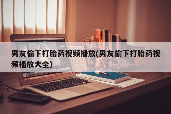 胎停大月份打胎药微信男友偷下打胎药视频播放(男友偷下打胎药视频播放大全)