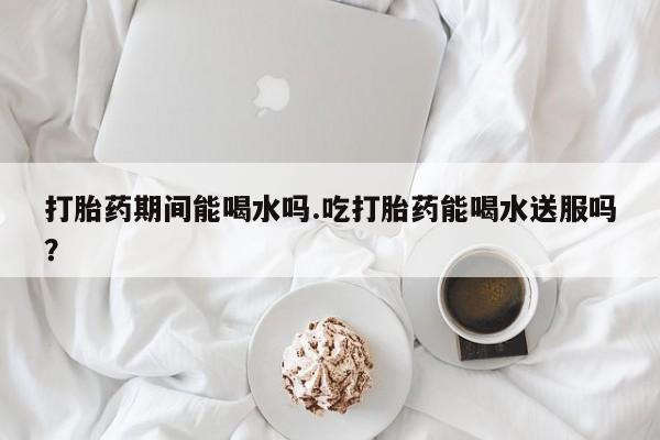 胎停大月份打胎药微信打胎药期间能喝水吗.吃打胎药能喝水送服吗？