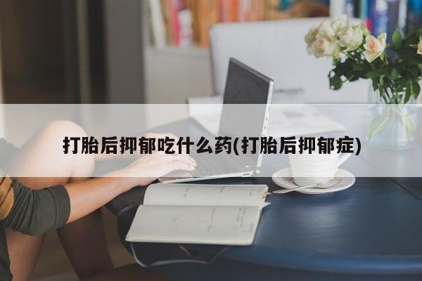 胎停大月份打胎药微信打胎后抑郁吃什么药(打胎后抑郁症)