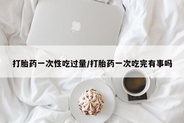 胎停大月份打胎药微信打胎药一次性吃过量/打胎药一次吃完有事吗