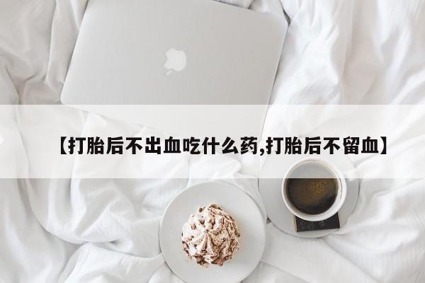 胎停大月份打胎药微信【打胎后不出血吃什么药,打胎后不留血】