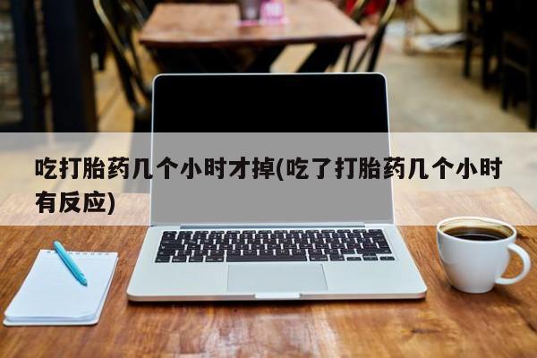 胎停大月份打胎药微信吃打胎药几个小时才掉(吃了打胎药几个小时有反应)