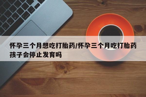胎停大月份打胎药微信怀孕三个月想吃打胎药/怀孕三个月吃打胎药孩子会停止发育吗