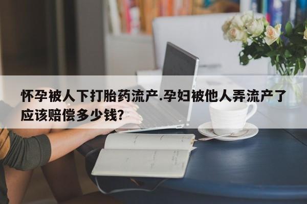 胎停大月份打胎药微信怀孕被人下打胎药流产.孕妇被他人弄流产了应该赔偿多少钱？