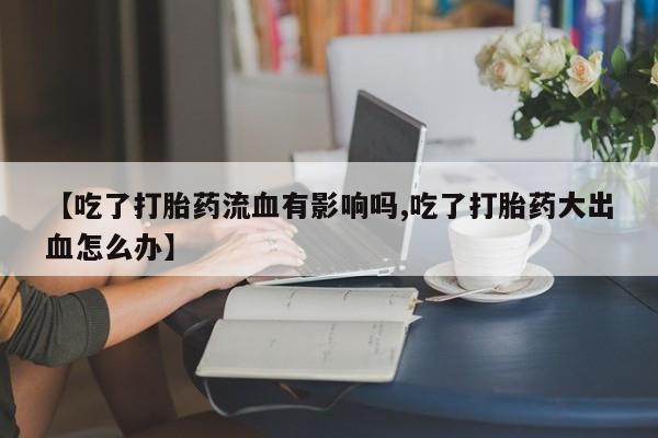胎停大月份打胎药微信【吃了打胎药流血有影响吗,吃了打胎药大出血怎么办】