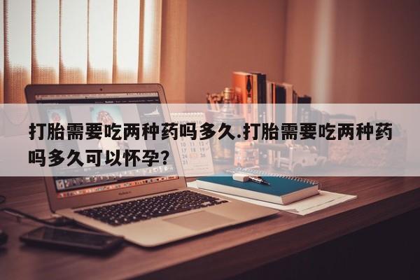 胎停大月份打胎药微信打胎需要吃两种药吗多久.打胎需要吃两种药吗多久可以怀孕？
