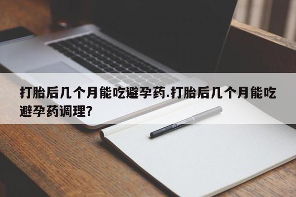 胎停大月份打胎药微信打胎后几个月能吃避孕药.打胎后几个月能吃避孕药调理？