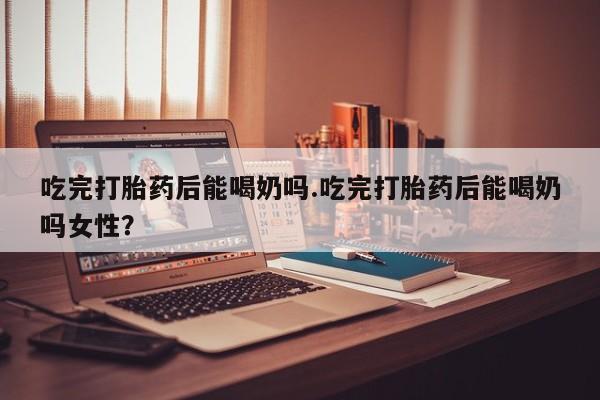 胎停大月份打胎药微信吃完打胎药后能喝奶吗.吃完打胎药后能喝奶吗女性？