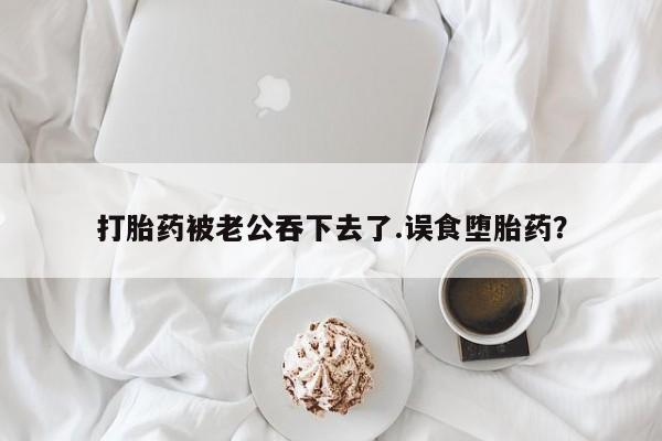 胎停大月份打胎药微信打胎药被老公吞下去了.误食堕胎药？