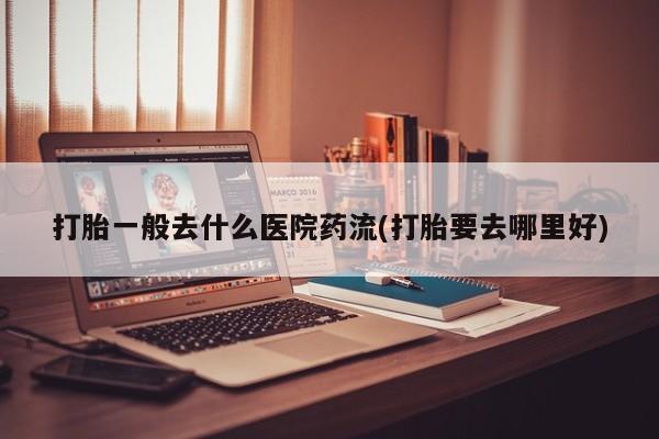胎停大月份打胎药微信打胎一般去什么医院药流(打胎要去哪里好)