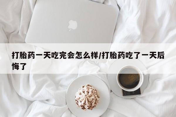 胎停大月份打胎药微信打胎药一天吃完会怎么样/打胎药吃了一天后悔了