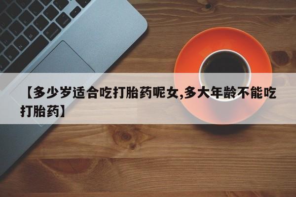 胎停大月份打胎药微信【多少岁适合吃打胎药呢女,多大年龄不能吃打胎药】