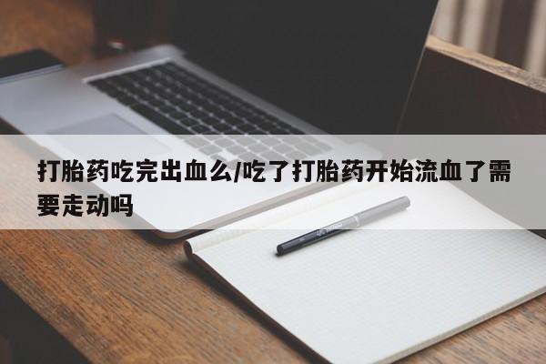 胎停大月份打胎药微信打胎药吃完出血么/吃了打胎药开始流血了需要走动吗