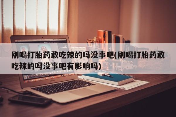 胎停大月份打胎药微信刚喝打胎药敢吃辣的吗没事吧(刚喝打胎药敢吃辣的吗没事吧有影响吗)