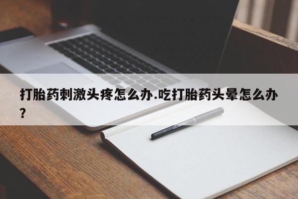 胎停大月份打胎药微信打胎药刺激头疼怎么办.吃打胎药头晕怎么办？
