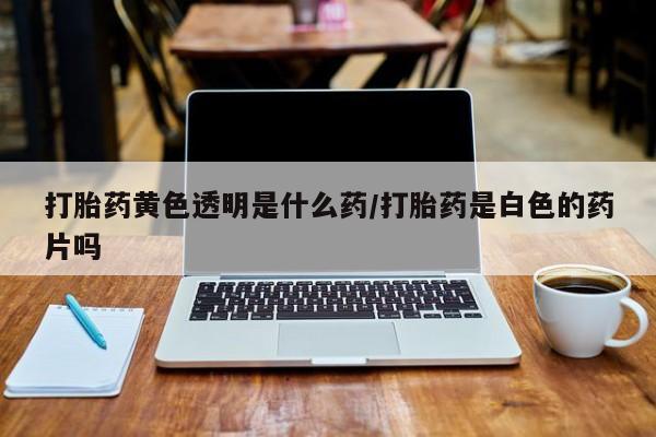 胎停大月份打胎药微信打胎药黄色透明是什么药/打胎药是白色的药片吗