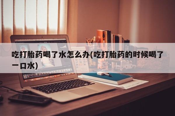 胎停大月份打胎药微信吃打胎药喝了水怎么办(吃打胎药的时候喝了一口水)