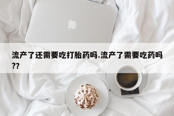 胎停大月份打胎药微信流产了还需要吃打胎药吗.流产了需要吃药吗?？