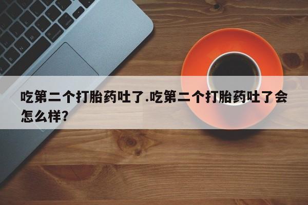 胎停大月份打胎药微信吃第二个打胎药吐了.吃第二个打胎药吐了会怎么样？