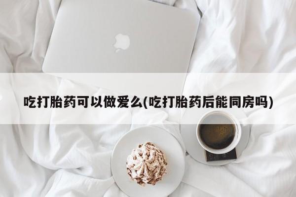 胎停大月份打胎药微信吃打胎药可以做爱么(吃打胎药后能同房吗)