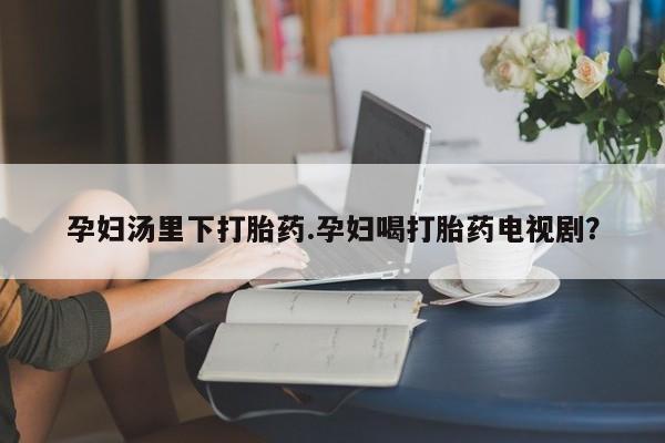 胎停大月份打胎药微信孕妇汤里下打胎药.孕妇喝打胎药电视剧？