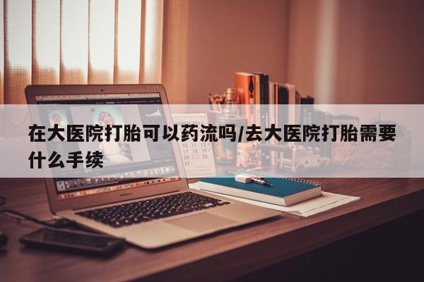 胎停大月份打胎药微信在大医院打胎可以药流吗/去大医院打胎需要什么手续