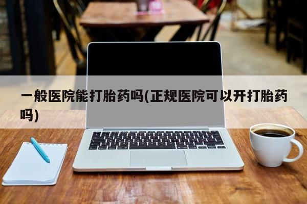 胎停大月份打胎药微信一般医院能打胎药吗(正规医院可以开打胎药吗)