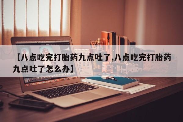 胎停大月份打胎药微信【八点吃完打胎药九点吐了,八点吃完打胎药九点吐了怎么办】