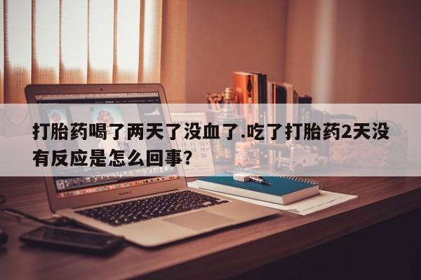 胎停大月份打胎药微信打胎药喝了两天了没血了.吃了打胎药2天没有反应是怎么回事？