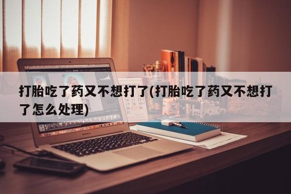 胎停大月份打胎药微信打胎吃了药又不想打了(打胎吃了药又不想打了怎么处理)